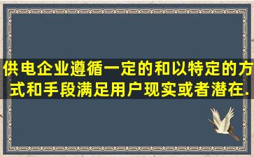 供电企业遵循一定的()和(),以特定的方式和手段,满足用户现实或者潜在...