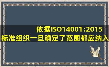 依据ISO14001:2015标准,组织一旦确定了范围,都应纳入环境管理体系...