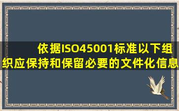 依据ISO45001标准,以下组织应保持和保留必要的文件化信息,以确信...