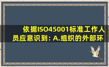 依据ISO45001标准,工作人员应意识到:( )。A.组织的外部环境B.危险源...