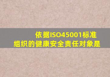 依据ISO45001标准组织的健康安全责任对象是(