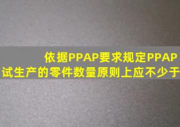 依据PPAP要求规定,PPAP试生产的零件数量,原则上应不少于()