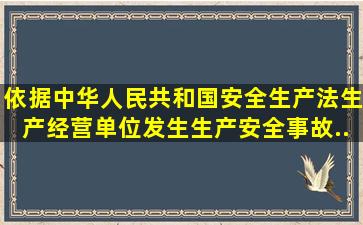 依据《中华人民共和国安全生产法》生产经营单位发生生产安全事故...