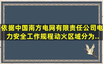 依据《中国南方电网有限责任公司电力安全工作规程》动火区域分为...