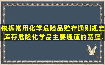 依据《常用化学危险品贮存通则》规定库存危险化学品主要通道的宽度...