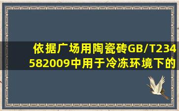 依据《广场用陶瓷砖GB/T234582009》中用于冷冻环境下的广场用陶...