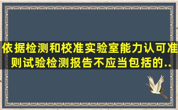 依据《检测和校准实验室能力认可准则》,试验检测报告不应当包括的...