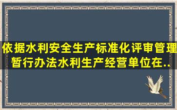 依据《水利安全生产标准化评审管理暂行办法》水利生产经营单位在...