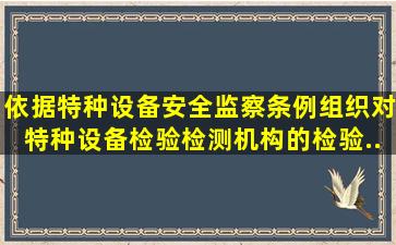 依据《特种设备安全监察条例》组织对特种设备检验检测机构的检验...