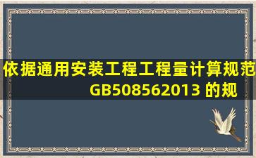 依据《通用安装工程工程量计算规范》 GB508562013 的规定,给排水...