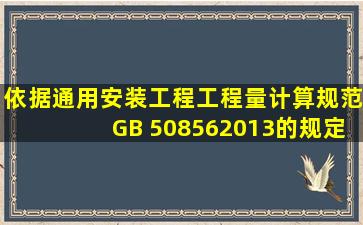 依据《通用安装工程工程量计算规范》GB 508562013的规定,给排水、...