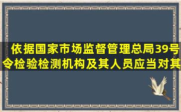 依据国家市场监督管理总局39号令检验检测机构及其人员应当对其...