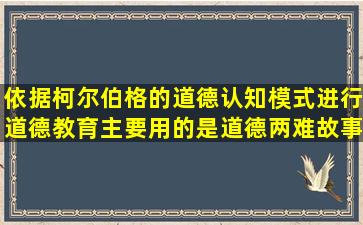 依据柯尔伯格的道德认知模式进行道德教育主要用的是道德两难故事法