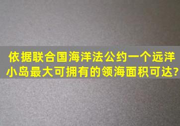 依据联合国海洋法公约一个远洋小岛最大可拥有的领海面积可达?