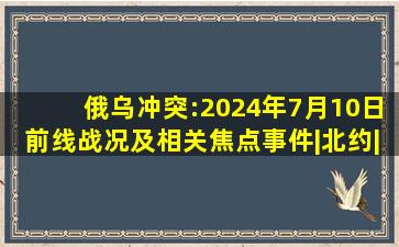 俄乌冲突:2024年7月10日前线战况及相关焦点事件|北约|莫迪|乌克兰|...