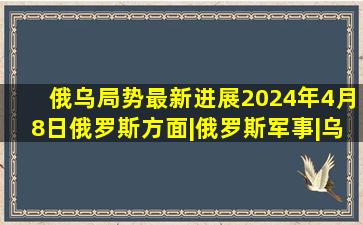 俄乌局势最新进展2024年4月8日俄罗斯方面|俄罗斯军事|乌克兰局势...