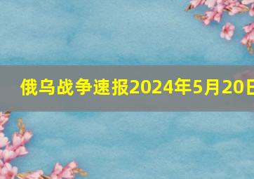 俄乌战争速报2024年5月20日