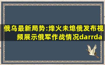 俄乌最新局势:烽火未熄,俄发布视频展示俄军作战情况↓↓↓