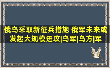 俄乌采取新征兵措施 俄军未来或发起大规模进攻|乌军|乌方|军事|...