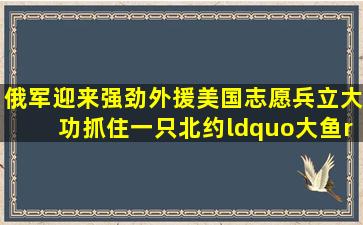 俄军迎来强劲外援,美国志愿兵立大功,抓住一只北约“大鱼”