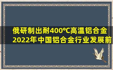 俄研制出耐400℃高温铝合金 2022年中国铝合金行业发展前景预测分析