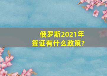 俄罗斯2021年签证有什么政策?