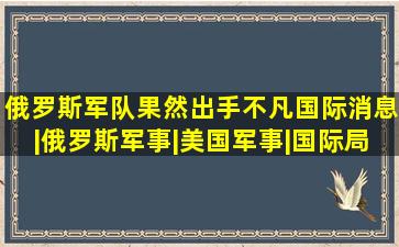 俄罗斯军队果然出手不凡国际消息|俄罗斯军事|美国军事|国际局势|国 ...