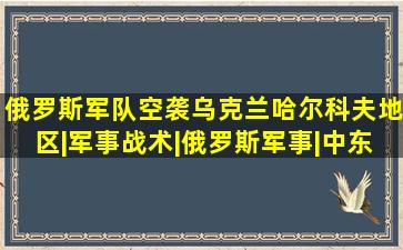 俄罗斯军队空袭乌克兰哈尔科夫地区|军事战术|俄罗斯军事|中东局势|俄 ...