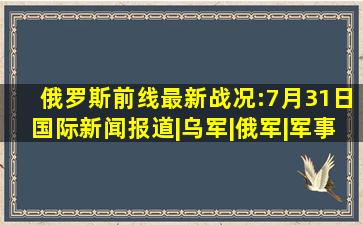 俄罗斯前线最新战况:7月31日国际新闻报道|乌军|俄军|军事|军队|乌克兰...