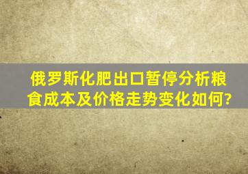 俄罗斯化肥出口暂停分析,粮食成本及价格走势变化如何?