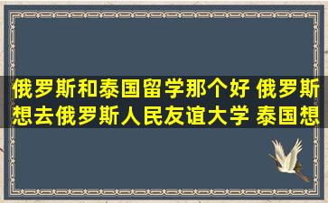 俄罗斯和泰国留学那个好 俄罗斯想去俄罗斯人民友谊大学 泰国想去...