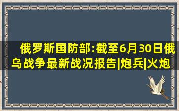 俄罗斯国防部:截至6月30日俄乌战争最新战况报告|炮兵|火炮|航空兵...