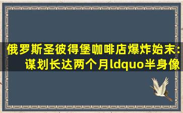 俄罗斯圣彼得堡咖啡店爆炸始末:谋划长达两个月,“半身像”炸弹从...