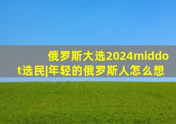 俄罗斯大选2024·选民|年轻的俄罗斯人怎么想