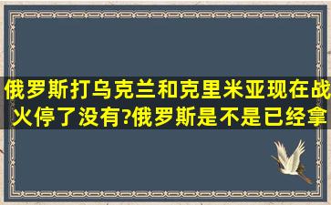 俄罗斯打乌克兰和克里米亚,现在战火停了没有?俄罗斯是不是已经拿下...