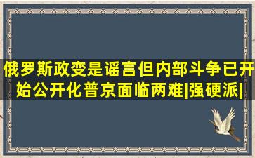 俄罗斯政变是谣言,但内部斗争已开始公开化,普京面临两难|强硬派|乌克 ...