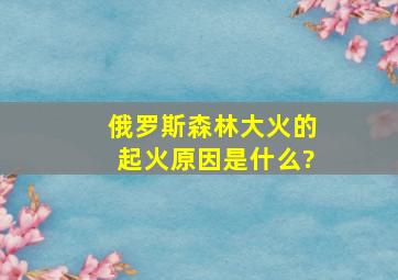 俄罗斯森林大火的起火原因是什么?