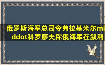 俄罗斯海军总司令弗拉基米尔·科罗廖夫称,俄海军在叙利亚行动期间...