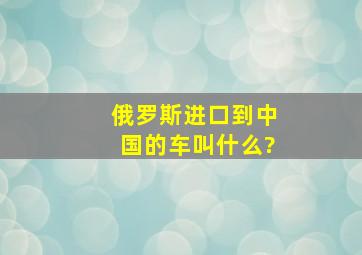 俄罗斯进口到中国的车叫什么?