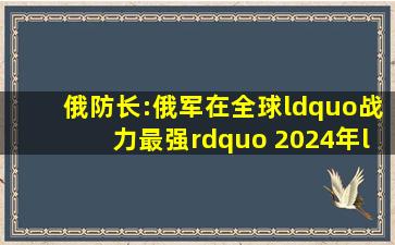 俄防长:俄军在全球“战力最强” 2024年“全数完成”对乌部署