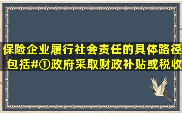 保险企业履行社会责任的具体路径包括()。#①政府采取财政补贴或税收...