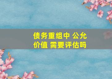 债务重组中 公允价值 需要评估吗