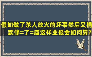 假如做了杀人放火的坏事,然后又捐款修=了=庙,这样业报会如何算?