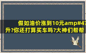 假如油价涨到10元/升?你还打算买车吗?大神们帮帮忙