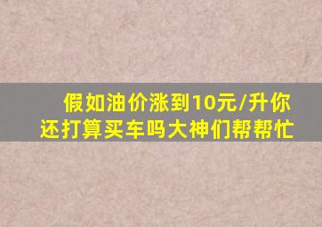 假如油价涨到10元/升(你还打算买车吗(大神们帮帮忙