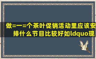 做=一=个茶叶促销活动里应该安排什么节目比较好,如“现场问答有...