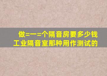 做=一=个隔音房要多少钱,工业隔音室那种,用作测试的