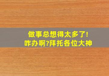 做事总想得太多了!咋办啊?拜托各位大神