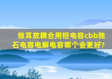 做耳放,耦合用钽电容、cbb、独石电容、电解电容,哪个会更好?