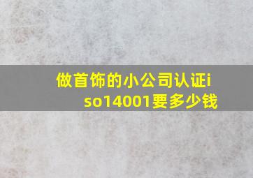 做首饰的小公司认证iso14001要多少钱